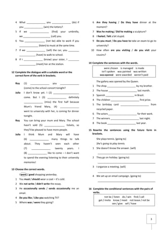 3
4 What ______________ you ______________ (do) if
you ______________ (win) the lottery?
5 If we ______________ (find) your umbrella,
we ____________________ (call) you.
6 You _______________ (not be) able to work if you
______________ (listen) to music at the same time.
7 If we ______________ (sell) the car, you ________
____________ (have) to walk to school.
8 If I ______________ (know) your sister, I ________
____________ (meet) her at the station.
12 Complete the dialogue with a suitable word or the
correct form of the verb in brackets.
Roy (1) ______________ you ______________
(come) to the school concert tonight?
Julia I don’t know yet. I (2) ___________________
come. But I (3) ______________ definitely
______________ (miss) the first half because
Mum’s friend Mary, (4) ______________
went to university with her, is coming for dinner
tonight.
Roy You can bring your mum and Mary. The school
hasn’t sold (5) _______________ tickets, so
they’ll be pleased to have more people.
Julia I think Mum and Mary will have
(6) ______________ many things to talk
about. They haven’t seen each other
(7) ______________ twenty years. I
(8) ______________ like to come – I don’t want
to spend the evening listening to their university
memories!
13 Choose the correct words.
I went / goed shopping yesterday.
1 You must / should wear a coat – it’s cold.
2 We not write / didn’t write the essay.
3 He occasionally sends / sends occasionally me an
email.
4 Do you like / Like you watching TV?
5 Where was / were they going?
6 Are they having / Do they have dinner at the
moment?
7 Was he making / Did he making a sculpture?
8 I feeled / felt a bit stupid.
9 Do you must / Do you have to take an exam to go to
university?
10 How often are you visiting / do you visit your
cousins?
14 Complete the sentences with the words.
The gallery was opened by the Queen.
1 The shop _____________________ by my brother.
2 The house _____________________ last month.
3 Spanish _____________________ in Brazil.
4 The children _____________________ first prize.
5 The birthday card _____________________ from
recycled paper.
6 The actors _____________________ for their work.
7 The winners _____________________ last night.
8 The book _____________________ last year.
15 Rewrite the sentences using the future form in
brackets.
She plays tennis. (going to)
She’s going to play tennis.
1 She doesn’t know the answer. (will)
___________________________________________
2 They go on holiday. (going to)
___________________________________________
3 I organize a meeting. (will)
___________________________________________
4 We set up an email campaign. (going to)
___________________________________________
16 Complete the conditional sentences with the pairs of
verbs.
not be / listen do / win find / call
get / invite know / meet not tease / not be
see / give sell / have
were chosen is managed is made
isn’t spoken was painted was written
was opened were awarded weren’t paid
 