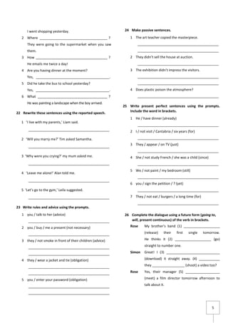 5
I went shopping yesterday.
2 Where ____________________________________ ?
They were going to the supermarket when you saw
them.
3 How ______________________________________ ?
He emails me twice a day!
4 Are you having dinner at the moment?
Yes, _______________________________________.
5 Did he take the bus to school yesterday?
Yes, _______________________________________.
6 What _____________________________________ ?
He was painting a landscape when the boy arrived.
22 Rewrite these sentences using the reported speech.
1 ‘I live with my parents,’ Liam said.
___________________________________________
2 ‘Will you marry me?’ Tim asked Samantha.
___________________________________________
3 ‘Why were you crying?’ my mum asked me.
___________________________________________
4 ‘Leave me alone!’ Alan told me.
___________________________________________
5 ‘Let’s go to the gym,’ Leila suggested.
___________________________________________
23 Write rules and advice using the prompts.
1 you / talk to her (advice)
___________________________________________
2 you / buy / me a present (not necessary)
___________________________________________
3 they / not smoke in front of their children (advice)
___________________________________________
___________________________________________
4 they / wear a jacket and tie (obligation)
___________________________________________
___________________________________________
5 you / enter your password (obligation)
___________________________________________
___________________________________________
24 Make passive sentences.
1 The art teacher copied the masterpiece.
___________________________________________
___________________________________________
2 They didn’t sell the house at auction.
___________________________________________
3 The exhibition didn’t impress the visitors.
___________________________________________
___________________________________________
4 Does plastic poison the atmosphere?
___________________________________________
25 Write present perfect sentences using the prompts.
Include the word in brackets.
1 He / have dinner (already)
___________________________________________
2 I / not visit / Cantabria / six years (for)
___________________________________________
3 They / appear / on TV (just)
___________________________________________
4 She / not study French / she was a child (since)
___________________________________________
5 We / not paint / my bedroom (still)
___________________________________________
6 you / sign the petition / ? (yet)
___________________________________________
7 They / not eat / burgers / a long time (for)
___________________________________________
26 Complete the dialogue using a future form (going to,
will, present continuous) of the verb in brackets.
Rose My brother’s band (1) ___________________
(release) their first single tomorrow.
He thinks it (2) ___________________ (go)
straight to number one.
Simon Great! I (3) ____________________________
(download) it straight away. (4) ___________
they _________________ (shoot) a video too?
Rose Yes, their manager (5) __________________
(meet) a film director tomorrow afternoon to
talk about it.
 