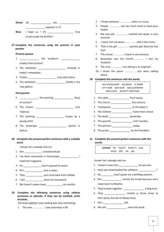 6
Simon (6) ________________ you ________________
______________ (appear) in it?
Rose I hope so. I (7) ___________________ (try)
to persuade my brother!
27 Complete the sentences using the present or past
passive.
Present passive
1 ______________ the sculpture ______________
(make) from bronze?
2 The exhibition ____________________ (review) in
today’s newspaper.
3 Tickets _____________________ (not sell) online.
4 The exhibition _____________________ (hold) in the
new gallery.
Past passive
5 ______________ the painting ______________ (buy)
at auction?
6 The visitors ____________________________ (not
impress).
7 The painting ____________________ (copy) by a
young artist.
8 The landscape ____________________ (paint) in
Galicia.
28 Complete the present perfect sentences with a suitable
word.
I know! He’s already told me.
1 She _____________ complained yet.
2 I’ve been interested in horoscopes _____________ I
read that magazine.
3 He _____________ hasn’t passed his exam.
4 He’s _____________ shot a video.
5 They _____________ just come back from holiday.
6 I still _____________ done my homework.
7 We haven’t eaten meat ____________six months.
29 Complete the following sentences using relative
pronouns or adverbs. If they can be omitted, write
brackets.
The book (which) I was reading was very interesting.
1 The man ................ I saw yesterday is 99.
2 I know someone ................ sister is a nurse.
3 People ................ eat too much tend to have poor
health.
4 My new job, ................ I started last week, is very
stressful.
5 I never met someone ................ didn’t like music.
6 That is the girl ................ parents got divorced last
year.
7 The school................ I teach is very famous.
8 November was the month................ I met my
husband.
9 The man................ I am dating is an engineer.
10 I wrote the poem ................ you were talking
about.
30 Complete the sentences with the words.
1 The table _______________ from wood.
2 The church _______________ last century.
3 Toothpaste _______________ at the baker’s.
4 The children _______________ home from school.
5 The book _______________ yesterday.
6 The parents _______________ until Tuesday.
7 The winners _______________ today.
8 The prizes _______________ by the President.
31 Complete the present perfect sentences with the
words.
I know! He’s already told me.
1 I haven’t seen him ______________ he was five.
2 Have you downloaded the software _____________?
3 He _________ hasn’t given me a birthday present.
4 She ______________ visited the Prado because she’s
never been to Madrid.
5 They’ve been together _______________ a long time.
6 They _______________ invited us three times to
their party, but we’re always busy.
7 He’s _______________ left.
8 We still _______________ read that book.
are announced are given is made
isn’t sold was built was published
were sent weren’t informed
already for hasn’t haven’t just
since still ’ve yet
 