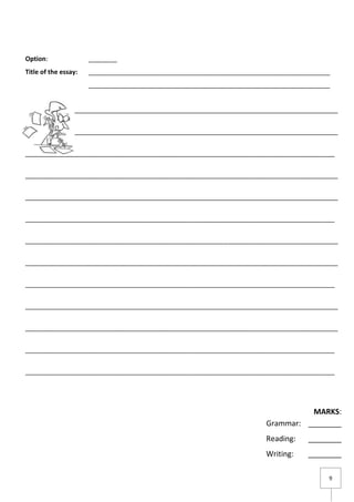 9
Option: ________
Title of the essay: ____________________________________________________________________
____________________________________________________________________
________________________________________________________________________________________
________________________________________________________________________________________
_______________________________________________________________________________________
________________________________________________________________________________________
________________________________________________________________________________________
_______________________________________________________________________________________
________________________________________________________________________________________
________________________________________________________________________________________
_______________________________________________________________________________________
________________________________________________________________________________________
________________________________________________________________________________________
_______________________________________________________________________________________
_______________________________________________________________________________________
MARKS:
Grammar: ________
Reading: ________
Writing: ________
 