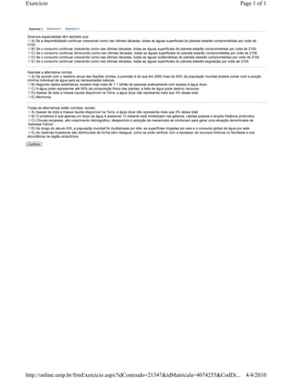 Exercício                                                                                                                                 Page 1 of 1



 Exercício 1   Exercício 2   Exercício 3


Diversos especialistas têm alertado que:
  A) Se a disponibilidade continuar crescendo como nas últimas décadas, todas as águas superficiais do planeta estarão comprometidas por volta de
2100.
  B) Se o consumo continuar crescendo como nas últimas décadas, todas as águas superficiais do planeta estarão comprometidas por volta de 2100.
  C) Se o consumo continuar diminuindo como nas últimas décadas, todas as águas superficiais do planeta estarão comprometidas por volta de 2100.
  D) Se o consumo continuar crescendo como nas últimas décadas, todas as águas subterrâneas do planeta estarão comprometidas por volta de 2100.
  E) Se o consumo continuar crescendo como nas últimas décadas, todas as águas superficiais do planeta estarão esgotadas por volta de 2100.


Assinale a alternativa correta:
  A) De acordo com o relatório anual das Nações Unidas, a previsão é de que em 2050 mais de 45% da população mundial poderá contar com a porção
mínima individual de água para as necessidades básicas.
  B) Segundo dados estatísticos, existem hoje mais de 1.1 bilhão de pessoas praticamente com acesso à água doce.
  C) A água pode representar até 50% da composição física das plantas; a falta de água pode destruir lavouras.
  D) Apesar de toda a massa líquida disponível na Terra, a água doce não representa mais que 3% desse total.
  E) Nenhuma.


Todas as alternativas estão corretas, exceto:
   A) Apesar de toda a massa líquida disponível na Terra, a água doce não representa mais que 3% desse total.
   B) O problema é que apenas um terço da água é acessível. O restante está imobilizado nas geleiras, calotas polares e lençóis freáticos profundos.
   C) Chuvas escassas, alto crescimento demográfico, desperdício e poluição de mananciais se combinam para gerar uma situação denominada de
“estresse hídrico”.
   D) Ao longo do século XIX, a população mundial foi multiplicada por três, as superfícies irrigadas por seis e o consumo global de água por sete.
   E) As reservas brasileiras são distribuídas de forma bem desigual, como se pode verificar com a escassez de recursos hídricos no Nordeste e sua
abundância na região amazônica.

Confirma




http://online.unip.br/frmExercicio.aspx?idConteudo=21347&idMatricula=4074253&CodDi... 4/4/2010
 