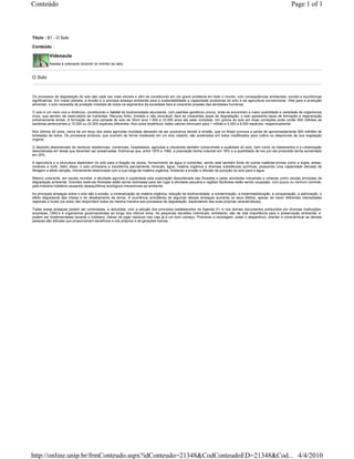 Conteúdo                                                                                                                                                          Page 1 of 1



Título : B1 - O Solo

Conteúdo :

          Videoaula
          Assista à videoaula clicando no monitor ao lado.


O Solo



Os processos de degradação do solo são cada vez mais visíveis e vêm se constituindo em um grave problema em todo o mundo, com conseqüências ambientais, sociais e econômicas
significativas. Em nosso planeta, a erosão é a principal ameaça ambiental para a sustentabilidade e capacidade produtivas do solo e da agricultura convencional. Vital para a produção
alimentar, o solo necessita da proteção imediata de todos os segmentos da sociedade face à crescente pressão das atividades humanas.

O solo é um meio vivo e dinâmico, constituindo o habitat de biodiversidade abundante, com padrões genéticos únicos, onde se encontram a maior quantidade e variedade de organismos
vivos, que servem de reservatório de nutrientes. Recurso finito, limitado e não renovável, face às crescentes taxas de degradação, o solo apresenta taxas de formação e regeneração
extremamente lentas. A formação de uma camada de solo de 30cm leva 1.000 a 10.000 anos até estar completa. Um grama de solo em boas condições pode conter 600 milhões de
bactérias pertencentes a 15.000 ou 20.000 espécies diferentes. Nos solos desérticos, estes valores diminuem para 1 milhão e 5.000 a 8.000 espécies, respectivamente.

Nos últimos 40 anos, cerca de um terço dos solos agrícolas mundiais deixaram de ser produtivos devido à erosão, que no Brasil provoca a perda de aproximadamente 500 milhões de
toneladas de solos. Os processos erosivos, que ocorrem de forma moderada em um solo coberto, são acelerados em solos modificados para cultivo ou desprovido de sua vegetação
original.

O depósito desordenado de resíduos residenciais, comerciais, hospitalares, agrícolas e industriais também compromete a qualidade do solo, bem como os loteamentos e a urbanização
desordenada em áreas que deveriam ser preservadas. Estima-se que, entre 1970 e 1990, a população tenha crescido em 18% e a quantidade de lixo por ela produzido tenha aumentado
em 25%.

A agricultura e a silvicultura dependem do solo para a fixação de raízes, fornecimento de água e nutrientes, sendo este também fonte de outras matérias-primas como a argila, areias,
minerais e turfa. Além disso, o solo armazena e transforma parcialmente minerais, água, matéria orgânica e diversas substâncias químicas, possuindo uma capacidade elevada de
filtragem e efeito tampão, intimamente relacionada com a sua carga de matéria orgânica, limitando a erosão e difusão da poluição do solo para a água.

Mesmo crescente, em escala mundial, a atividade agrícola é suplantada pela exploração desordenada das florestas e pelas atividades industriais e urbanas como causas principais da
degradação ambiental. Grandes reservas florestais estão sendo dizimadas para dar lugar à atividade pecuária e regiões litorâneas estão sendo ocupadas, com pouco ou nenhum controle,
pela indústria hoteleira causando desequilíbrios ecológicos irreversíveis ao ambiente.

As principais ameaças sobre o solo são a erosão, a mineralização da matéria orgânica, redução da biodiversidade, a contaminação, a impermeabilização, a compactação, a salinização, o
efeito degradante das cheias e do desabamento de terras. A ocorrência simultânea de algumas dessas ameaças aumenta os seus efeitos, apesar de haver diferentes intensidades
regionais e locais (os solos não respondem todos da mesma maneira aos processos de degradação, dependendo das suas próprias características).

Todas essas ameaças podem ser controladas, e reduzidas, com a adoção dos princípios estabelecidos na Agenda 21, e nos demais documentos produzidos por diversas instituições,
empresas, ONG’s e organismos governamentais ao longo dos últimos anos. As pequenas decisões individuais, entretanto, são de vital importância para a preservação ambiental, e
podem ser implementadas durante o cotidiano. Deixar de jogar resíduos nas ruas já é um bom começo. Promover a reciclagem, evitar o desperdício, orientar e conscientizar as demais
pessoas são atitudes que proporcionam benefícios a nós próprios e às gerações futuras.




http://online.unip.br/frmConteudo.aspx?idConteudo=21348&CodConteudoED=21348&Cod... 4/4/2010
 