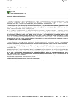 Conteúdo                                                                                                                                                             Page 1 of 1



Título : B1 - As bases do desenvolvimento sustentável

Conteúdo :

          Videoaula
          Assista à videoaula clicando no monitor ao lado.


As bases do desenvolvimento sustentável



O vertiginoso aumento populacional ocorrido nos últimos dois séculos vem provocando um impacto ambiental contundente sobre os recursos naturais. A população do planeta atingiu seu
primeiro bilhão por volta de 1800 e duplicou 130 anos depois. Em 1999, a marca de 6 bilhões de pessoas foi atingida e os especialistas da Organização das Nações Unidas (ONU)
sinalizam para uma população entre 9 e 10 bilhões em 2050. Quanto a Terra suportará o ritmo acelerado da degradação ambiental, provocado por esse crescimento e pela utilização
desordenada dos recursos naturais, é uma questão que vem sendo discutida por diversos setores da sociedade, principalmente nos últimos 40 anos.

O sociólogo e economista inglês Thomas Malthus foi o primeiro a teorizar sobre o desequilíbrio ambiental. No livro Ensaio sobre o princípio da população, de 1798, estabelece uma relação
entre o crescimento populacional e o de alimentos conhecida como lei de Malthus: enquanto a produção de alimentos cresce em escala aritmética, a população cresce em escala
geométrica. Malthus previa que chegaria o momento em que o contingente populacional seria superior à capacidade do planeta de alimentá-lo. Mais tarde, os avanços tecnológicos
aplicados à agricultura permitiram relativizar o rigor da visão malthusiana. Na atualidade, porém, suas idéias são retomadas com um outro sentido: o crescimento da população mundial
aumenta a pressão sobre o meio ambiente e pode tornar inviável a vida no planeta.

A partir da constatação, pelo mundo, da impossibilidade de se manter um modelo de desenvolvimento provocador da destruição dos recursos naturais — com a derrubada indiscriminada
das florestas, a poluição dos rios e mares e a retirada cada vez maior de minérios e combustíveis fósseis —, ficou claro para todas as nações a necessidade de se pensar um modelo
alternativo que respeite o nosso bem comum: o meio ambiente.

Na segunda metade do século XIX, começaram a surgir estudos e as primeiras reações no sentido de se conseguir fórmulas e métodos de diminuição dos danos ao ambiente. Resultado
disso foram os estudos do Clube de Roma, liderado por Dennis L. Meadows, culminando com a publicação do livro “Limites de crescimento” (The limits to growth). Nesta obra é feito um
diagnóstico dos recursos terrestres, chegando-se à conclusão de que a degradação ambiental é resultado principalmente do descontrolado crescimento populacional e suas conseqüentes
exigências sobre os recursos da terra. Também se concluiu que, se não houver uma estabilidade populacional, econômica e ecológica, os recursos naturais, que são limitados, serão
extintos e com eles a população humana. Esses estudos lançaram subsídios para a idéia do desenvolvimento conectado à preservação.

Em conseqüência, a ONU criou em 1983 a Comissão Mundial sobre Meio Ambiente e Desenvolvimento, a qual foi presidida por Gro Harlem Brundtland, primeira ministra da Noruega (que
ficou conhecida como Comissão Brundtland) e tinha os seguintes objetivos:

1. Propor estratégias ambientais de longo prazo para obter um desenvolvimento sustentável por volta do ano 2000 e daí em diante;

2. recomendar maneiras para que a preocupação com o meio ambiente se traduza em maior cooperação entre os países em desenvolvimento e entre países em estágios diferentes de
desenvolvimento econômico e social e leve à consecução de objetivos comuns e interligados que considerem as inter-relações de pessoas, recursos, meio ambiente e desenvolvimento;

3. considerar meios e maneiras pelos quais a comunidade internacional passa a lidar mais eficientemente com as preocupações de cunho ambiental; e

4. ajudar a definir noções comuns relativas a questões ambientais de longo prazo e os esforços necessários para tratar com êxito os problemas da proteção e da melhoria do meio
ambiente (CMMAD, 1988,xi).

Os trabalhos foram concluídos em 1987, com a apresentação de um diagnóstico dos problemas globais ambientais. A Comissão propôs que o desenvolvimento econômico fosse integrado
à questão ambiental, surgindo assim uma nova forma denominada desenvolvimento sustentável, que recebeu a seguinte definição: “desenvolvimento sustentável é aquele que atende às
necessidades dos presentes sem comprometer a possibilidade de as gerações futuras satisfazerem suas próprias necessidades ” .

Essa nova proposta de desenvolvimento aponta medidas globais para solucionar problemas de degradação ambiental, de modo a evitar o colapso de um sistema de produção. A temática
convida a repensar o modelo econômico utilizado por quase todos os países, as conseqüências sociais e ambientais daí decorrentes e o modo como o documento produzido pela ONU
pensa solucionar tais problemas, ou evitar que se agravem.

O desenvolvimento sustentável deve-se constituir em um objetivo planetário, um objetivo de toda a humanidade para que possa ser alcançado. Os povos devem se unir por esta causa e,
em parceria, combater os problemas ambientais com soluções imaginativas e eficientes.

Comissão Mundial sobre Meio Ambiente e Desenvolvimento (CMMAD, 1988). Comissão Brundtland.

MEADOWS, Dennis L., MEADOWS, Donella H., RANDERS, J. & BEHRENS, William W. Limites do crescimento. 1972.




http://online.unip.br/frmConteudo.aspx?idConteudo=21344&CodConteudoED=21344&Cod... 4/4/2010
 