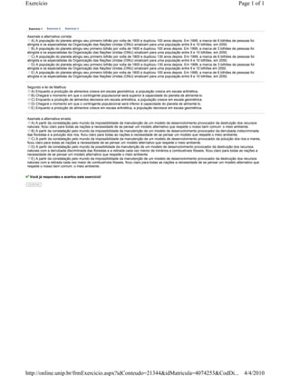 Exercício                                                                                                                               Page 1 of 1



 Exercício 1   Exercício 2   Exercício 3


Assinale a alternativa correta:
   A) A população do planeta atingiu seu primeiro bilhão por volta de 1900 e duplicou 100 anos depois. Em 1999, a marca de 6 bilhões de pessoas foi
atingida e os especialistas da Organização das Nações Unidas (ONU) sinalizam para uma população entre 9 e 10 bilhões, em 2050.
   B) A população do planeta atingiu seu primeiro bilhão por volta de 1900 e duplicou 100 anos depois. Em 1999, a marca de 3 bilhões de pessoas foi
atingida e os especialistas da Organização das Nações Unidas (ONU) sinalizam para uma população entre 9 e 10 bilhões, em 2050.
   C) A população do planeta atingiu seu primeiro bilhão por volta de 1800 e duplicou 130 anos depois. Em 1999, a marca de 6 bilhões de pessoas foi
atingida e os especialistas da Organização das Nações Unidas (ONU) sinalizam para uma população entre 9 e 10 bilhões, em 2050.
   D) A população do planeta atingiu seu primeiro bilhão por volta de 1800 e duplicou 130 anos depois. Em 1999, a marca de 3 bilhões de pessoas foi
atingida e os especialistas da Organização das Nações Unidas (ONU) sinalizam para uma população entre 9 e 10 bilhões em 2050.
   E) A população do planeta atingiu seu primeiro bilhão por volta de 1800 e duplicou 100 anos depois. Em 1999, a marca de 6 bilhões de pessoas foi
atingida e os especialistas da Organização das Nações Unidas (ONU) sinalizam para uma população entre 9 e 10 bilhões, em 2050.


Segundo a lei de Malthus:
  A) Enquanto a produção de alimentos cresce em escala geométrica, a população cresce em escala aritmética.
  B) Chegará o momento em que o contingente populacional será superior à capacidade do planeta de alimentá-lo.
  C) Enquanto a produção de alimentos decresce em escala aritmética, a população cresce em escala geométrica.
  D) Chegará o momento em que o contingente populacional será inferior à capacidade do planeta de alimentá-lo.
  E) Enquanto a produção de alimentos cresce em escala aritmética, a população decresce em escala geométrica.


Assinale a alternativa errada:
   A) A partir da constatação pelo mundo da impossibilidade da manutenção de um modelo de desenvolvimento provocador da destruição dos recursos
naturais, ficou claro para todas as nações a necessidade de se pensar um modelo alternativo que respeite o nosso bem comum: o meio ambiente.
   B) A partir da constatação pelo mundo da impossibilidade da manutenção de um modelo de desenvolvimento provocador da derrubada indiscriminada
das florestas e a poluição dos rios, ficou claro para todas as nações a necessidade de se pensar um modelo que respeite o meio ambiente.
   C) A partir da constatação pelo mundo da impossibilidade da manutenção de um modelo de desenvolvimento provocador da poluição dos rios e mares,
ficou claro para todas as nações a necessidade de se pensar um modelo alternativo que respeite o meio ambiente.
   D) A partir da constatação pelo mundo da possibilidade da manutenção de um modelo de desenvolvimento provocador da destruição dos recursos
naturais com a derrubada discriminada das florestas e a retirada cada vez menor de minérios e combustíveis fósseis, ficou claro para todas as nações a
necessidade de se pensar um modelo alternativo que respeite o meio ambiente.
   E) A partir da constatação pelo mundo da impossibilidade da manutenção de um modelo de desenvolvimento provocador da destruição dos recursos
naturais com a retirada cada vez maior de combustíveis fósseis, ficou claro para todas as nações a necessidade de se pensar um modelo alternativo que
respeite o nosso bem comum: o meio ambiente.


 Você já respondeu e acertou este exercício!

Confirma




http://online.unip.br/frmExercicio.aspx?idConteudo=21344&idMatricula=4074253&CodDi... 4/4/2010
 