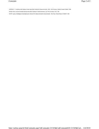 Conteúdo                                                                                                                                  Page 2 of 2



AGENDA 21 - Conferência das Nações Unidas sobre Meio Ambiente e Desenvolvimento, 1992 - Rio de Janeiro. Brasília: Senado Federal, 1996.

NOSSO futuro comum/Comissão Mundial sobre Meio Ambiente e Desenvolvimento. 2 ed. Rio de Janeiro: FGV, 1991.

SACHS, Ignacy. Estratégias de transição para o Século XXI: Desenvolvimento e meio ambiente. São Paulo: Studio Nobel e FUNDAP, 1993.




http://online.unip.br/frmConteudo.aspx?idConteudo=21345&CodConteudoED=21345&Cod... 4/4/2010
 