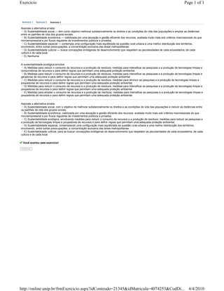 Exercício                                                                                                                                 Page 1 of 1



 Exercício 1   Exercício 2   Exercício 3


Assinale a alternativa errada:
   A) Sustentabilidade social — tem como objetivo melhorar substancialmente os direitos e as condições de vida das populações e ampliar as distâncias
entre os padrões de vida dos grupos sociais;
   B) Sustentabilidade econômica — viabilizada por uma alocação e gestão eficiente dos recursos, avaliada muito mais sob critérios macrossociais do que
microempresarial e por fluxos regulares de investimentos públicos e privados;
   C) Sustentabilidade espacial — contempla uma configuração mais equilibrada da questão rural-urbana e uma melhor distribuição dos territórios,
envolvendo, entre outras preocupações, a concentração exclusiva das áreas metropolitanas;
   D) Sustentabilidade cultural — busca concepções endógenas de desenvolvimento que respeitem as peculiaridades de cada ecossistema, de cada
cultura e de cada local.
   E) Nenhuma.


A sustentabilidade ecológica envolve:
  A) Medidas para reduzir o consumo de recursos e a produção de resíduos, medidas para intensificar as pesquisas e a produção de tecnologias limpas e
consumidoras de recursos e para definir regras que permitam uma adequada proteção ambiental.
  B) Medidas para reduzir o consumo de recursos e a produção de resíduos, medidas para intensificar as pesquisas e a produção de tecnologias limpas e
geradoras de recursos e para definir regras que permitam uma adequada proteção ambiental.
  C) Medidas para reduzir o consumo de recursos e a produção de resíduos, medidas para diminuir as pesquisas e a produção de tecnologias limpas e
poupadoras de recursos e para definir regras que permitam uma adequada proteção ambiental.
  D) Medidas para reduzir o consumo de recursos e a produção de resíduos, medidas para intensificar as pesquisas e a produção de tecnologias limpas e
poupadoras de recursos e para definir regras que permitam uma adequada proteção ambiental.
  E) Medidas para ampliar o consumo de recursos e a produção de resíduos, medidas para intensificar as pesquisas e a produção de tecnologias limpas e
poupadoras de recursos e para definir regras que permitam uma adequada proteção ambiental.


Assinale a alternativa errada:
   A) Sustentabilidade social, com o objetivo de melhorar substancialmente os direitos e as condições de vida das populações e reduzir as distâncias entre
os padrões de vida dos grupos sociais;
   B) Sustentabilidade econômica, viabilizada por uma alocação e gestão eficiente dos recursos, avaliada muito mais sob critérios macrossociais do que
microempresarial e por fluxos regulares de investimentos públicos e privados;
   C) Sustentabilidade ecológica, envolvendo medidas para reduzir o consumo de recursos e a produção de resíduos, medidas para reduzir as pesquisas e
a produção de tecnologias limpas e poupadoras de recursos e para definir regras que permitam uma adequada proteção ambiental;
   D) Sustentabilidade espacial, contemplando uma configuração mais equilibrada da questão rural-urbana e uma melhor distribuição dos territórios,
envolvendo, entre outras preocupações, a concentração exclusiva das áreas metropolitanas;
   E) Sustentabilidade cultural, para se buscar concepções endógenas de desenvolvimento que respeitem as peculiaridades de cada ecossistema, de cada
cultura e de cada local.


 Você acertou este exercício!

Confirma




http://online.unip.br/frmExercicio.aspx?idConteudo=21345&idMatricula=4074253&CodDi... 4/4/2010
 