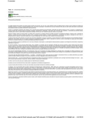 Conteúdo                                                                                                                                                            Page 1 of 1



Título : B1 - A Economia Ambiental

Conteúdo :

           Videoaula
           Assista à videoaula clicando no monitor ao lado.


A Economia ambiental



A questão ambiental está inserida nas diversas áreas de estudo da economia, uma vez que o meio ambiente é fonte de matérias-primas e energia, local de despejo dos rejeitos das
atividades produtivas e contribui de maneira significativa para o bem-estar da população. A abundância dos recursos ambientais talvez seja uma das razões pelas quais os economistas
não prestaram atenção às questões ambientais em épocas anteriores.

A teoria e os indicadores econômicos não explicam como a economia está contribuindo para perturbação e destruição dos sistemas naturais da Terra. O consumo e o desperdício dos
recursos naturais vêm ocorrendo desde sua extração, transporte, processamento, distribuição, e até mesmo pelo consumidor final. Entretanto, o instrumental da economia fornece
condições para se medir os custos desses excessos pela sociedade, de forma a se criar mecanismos para seu controle, ou sua redução.

Podemos constatar, através da imprensa diária, os conflitos entre a economia e os sistemas naturais que estão provocando a devastação de florestas, a erosão do solo, a expansão de
desertos, o aumento dos níveis de dióxido de carbono (CO2), a poluição de lençóis freáticos, o aumento da temperatura, o derretimento das geleiras, a elevação do nível o mar e o
desaparecimento de espécies. Importante ressaltar que os custos da despoluição, em muitos casos, pode inviabilizar um processo produtivo.

O sistema do tipo extrai-produz-descarta, provocado pelo consumismo desenfreado, precisa ser controlado, ou mesmo eliminado do cotidiano das pessoas em suas atividades pessoais e
profissionais. Esse sistema, além de ser incapaz de atender às necessidades da sociedade, acelera a destruição da natureza e produz concentração de riqueza para todos aqueles,
indivíduos ou empresas, detentores do controle das atividades exploratórias e produtivas.

Esse ciclo econômico precisa ser substituído por um outro que contemple a preservação e a conservação da natureza através da adoção e da utilização dos instrumentos e dispositivos
explicitados na Agenda 21.

Ao invés de privilegiar o uso de recursos naturais finitos, como o petróleo e os minerais, deve ser priorizada a utilização dos recursos renováveis, mesmo cientes de que dois desses
recursos, a água e o solo, também são finitos. As atividades extrativistas ou mineradoras devem ser reduzidas com o incremento da reciclagem, reutilização e da diminuição do consumo
material. Devem ser incentivados o desenvolvimento e a implementação de tecnologias que contribuam para a substituição de bens (tangíveis) por serviços (intangíveis), como a utilização
de mensagens eletrônicas, que possibilitam a redução do consumo de papel, e a possibilidade de se trabalhar em casa com a utilização dos dispositivos das telecomunicações, como a
videoconferência. Além disso, a utilização dos transportes coletivos deve ser uma opção alternativa ao uso dos carros.

Uma economia ambientalmente sustentável, uma ecoeconomia, requer que os princípios da ecologia estabeleçam os princípios para a formulação de políticas econômicas e que
economistas e ecólogos trabalhem em conjunto. É de fundamental importância o entendimento da atividade econômica pelos ecólogos e da complexidade do ecossistema terrestre pelos
economistas para a projeção e construção de uma economia que possa sustentar o progresso.

O alto preço pago pelo desenvolvimento econômico — a poluição — é percebido por todos e esse valor deve ser avaliado e mensurado de forma a se viabilizar alternativas que possam
substituir os atuais modelos de produção e de consumo, propiciando uma maior integração do meio ambiente à Economia.

Segundo Herman Daly — um dos principais defensores e divulgadores da idéia de uma economia sustentável e considerado como o principal "economista ecológico" do mundo —, para
que a economia seja sustentada no longo prazo, devemos obedecer a três preceitos fundamentais:

a) limitar o uso dos recursos para que os rejeitos possam ser absorvidos pelo ecossistema;

b) explorar recursos renováveis de forma a não exceder a capacidade do ecossistema de regenerá-los; e

c) exaurir recursos não-renováveis a um ritmo que não exceda a taxa de desenvolvimento de substitutos renováveis.

O professor, que é ex-economista sênior do Banco Internacional de Reconstrução e Desenvolvimento - BIRD, afirma que o crescimento da economia está afetando cada vez mais o
ecossistema à sua volta e isso causa o sacrifício do que chama de "capital natural" (os recursos naturais em geral, como peixes, minerais, petróleo), que valeria mais do que o capital
criado pelo homem (estradas, fábricas, eletrodomésticos). Aí começa o que ele chama de "crescimento deseconômico", que produz males mais rapidamente do que bens, o que nos torna
mais pobres e não mais ricos (como, por exemplo, as atividades madeireiras na Amazônia).

Segundo seu raciocínio, a única forma de resolver este problema é exatamente interrompendo o crescimento econômico, pois, considerando-se que, à exceção da energia solar, a biosfera
é finita, não cresce e é fechada, o subsistema econômico tem que parar de crescer em algum momento. Para ele, devemos passar a produzir bens com vida útil mais longa, de forma que
consumam menor quantidade de recursos naturais, dando preferência para a manutenção do antigo que à compra de um novo; limitar os rendimentos conforme a capacidade do meio
ambiente de repor o que é consumido; taxar não a renda (o que queremos), mas sim o que queremos evitar (esgotamento de recursos e poluição).

A tese da interrupção do crescimento econômico pode ser radical, porém desperta consciências para a discussão em busca de soluções que possam garantir a sobrevivência humana na
Terra nos próximos séculos.




http://online.unip.br/frmConteudo.aspx?idConteudo=21346&CodConteudoED=21346&Cod... 4/4/2010
 