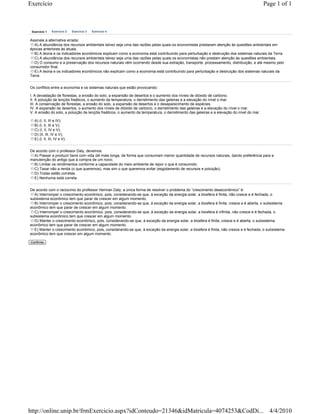 Exercício                                                                                                                                   Page 1 of 1



 Exercício 1    Exercício 2   Exercício 3   Exercício 4


Assinale a alternativa errada:
  A) A abundância dos recursos ambientais talvez seja uma das razões pelas quais os economistas prestaram atenção às questões ambientais em
épocas anteriores às atuais.
  B) A teoria e os indicadores econômicos explicam como a economia está contribuindo para perturbação e destruição dos sistemas naturais da Terra.
  C) A abundância dos recursos ambientais talvez seja uma das razões pelas quais os economistas não prestam atenção às questões ambientais.
  D) O consumo e a preservação dos recursos naturais vêm ocorrendo desde sua extração, transporte, processamento, distribuição, e até mesmo pelo
consumidor final.
  E) A teoria e os indicadores econômicos não explicam como a economia está contribuindo para perturbação e destruição dos sistemas naturais da
Terra.


Os conflitos entre a economia e os sistemas naturais que estão provocando:

I. A devastação de florestas, a erosão do solo, a expansão de desertos e o aumento dos níveis de dióxido de carbono.
II. A poluição de lençóis freáticos, o aumento da temperatura, o derretimento das geleiras e a elevação do nível o mar.
III. A conservação de florestas, a erosão do solo, a expansão de desertos e o desaparecimento de espécies.
IV. A expansão de desertos, o aumento dos níveis de dióxido de carbono, o derretimento das geleiras e a elevação do nível o mar.
V. A erosão do solo, a poluição de lençóis freáticos, o aumento da temperatura, o derretimento das geleiras e a elevação do nível do mar.

   A) (I, II, III e IV);
   B) (I, II, III e V);
   C) (I, II, IV e V);
   D) (II, III, IV e V);
   E) (I, II, III, IV e V).


De acordo com o professor Daly, devemos:
  A) Passar a produzir bens com vida útil mais longa, de forma que consumam menor quantidade de recursos naturais, dando preferência para a
manutenção do antigo que à compra de um novo;
  B) Limitar os rendimentos conforme a capacidade do meio ambiente de repor o que é consumido;
  C) Taxar não a renda (o que queremos), mas sim o que queremos evitar (esgotamento de recursos e poluição).
  D) Todas estão corretas.
  E) Nenhuma está correta.


De acordo com o raciocínio do professor Herman Daly, a única forma de resolver o problema do “crescimento deseconômico” é:
  A) Interromper o crescimento econômico, pois, considerando-se que, à exceção da energia solar, a biosfera é finita, não cresce e é fechada, o
subsistema econômico tem que parar de crescer em algum momento.
  B) Interromper o crescimento econômico, pois, considerando-se que, à exceção da energia solar, a biosfera é finita, cresce e é aberta, o subsistema
econômico tem que parar de crescer em algum momento.
  C) Interromper o crescimento econômico, pois, considerando-se que, à exceção da energia solar, a biosfera é infinita, não cresce e é fechada, o
subsistema econômico tem que crescer em algum momento.
  D) Manter o crescimento econômico, pois, considerando-se que, à exceção da energia solar, a biosfera é finita, cresce e é aberta, o subsistema
econômico tem que parar de crescer em algum momento.
  E) Manter o crescimento econômico, pois, considerando-se que, à exceção da energia solar, a biosfera é finita, não cresce e é fechada, o subsistema
econômico tem que crescer em algum momento.

Confirma




http://online.unip.br/frmExercicio.aspx?idConteudo=21346&idMatricula=4074253&CodDi... 4/4/2010
 