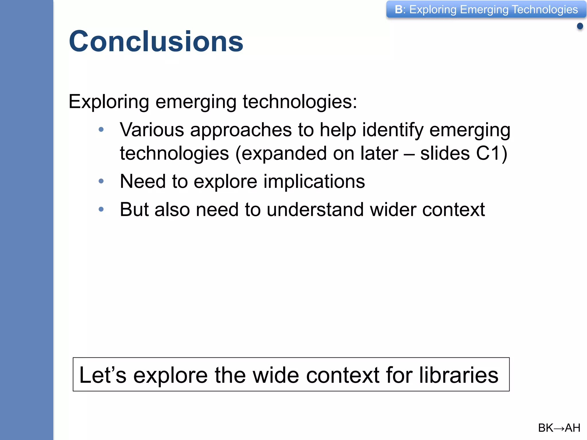 B: Exploring Emerging Technologies
Conclusions
10
Exploring emerging technologies:
• Various approaches to help identify emerging
technologies (expanded on later – slides C1)
• Need to explore implications
• But also need to understand wider context
Let’s explore the wide context for libraries
BK→AH
 