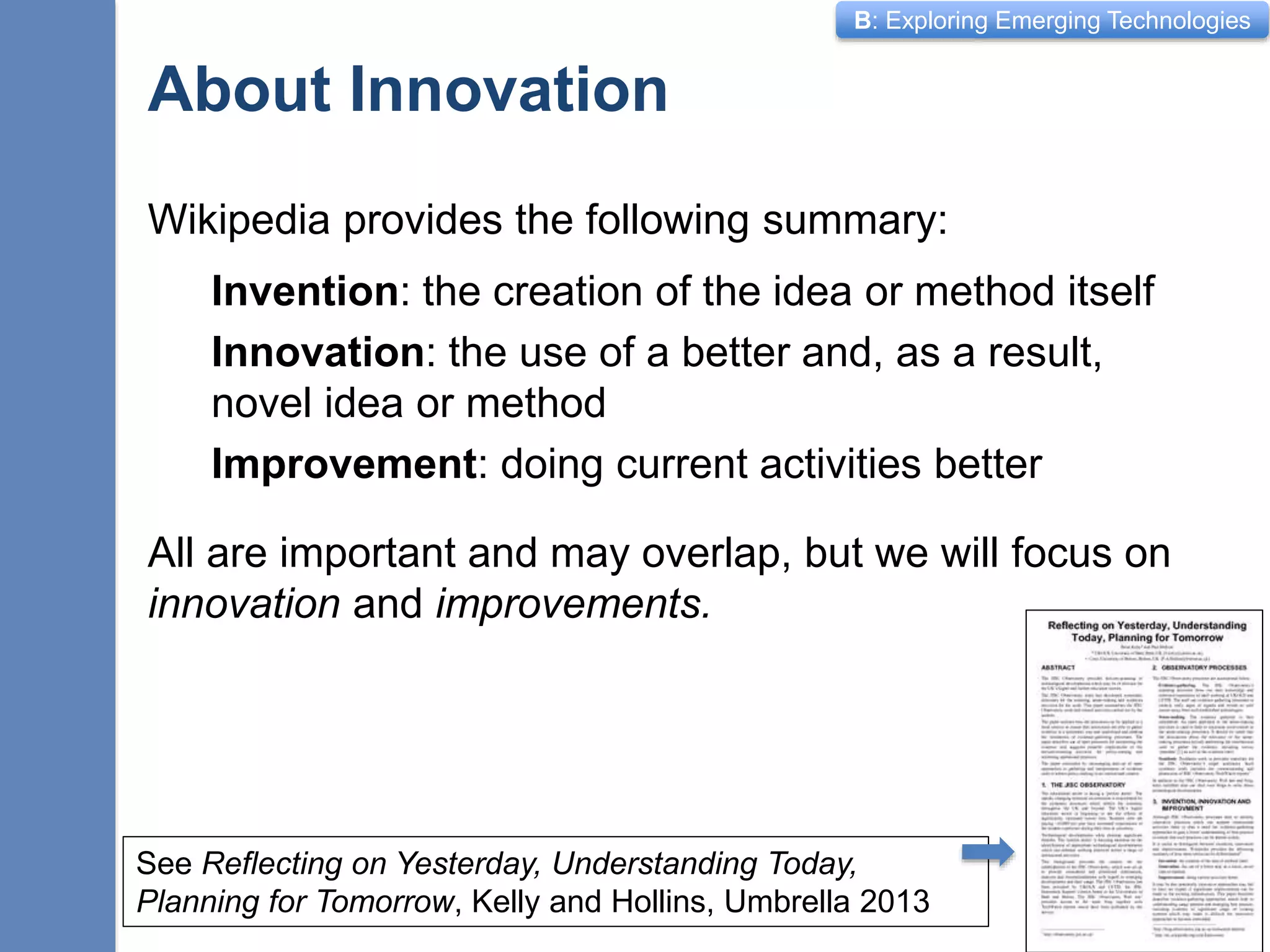 B: Exploring Emerging Technologies
About Innovation
Wikipedia provides the following summary:
Invention: the creation of the idea or method itself
Innovation: the use of a better and, as a result,
novel idea or method
Improvement: doing current activities better
All are important and may overlap, but we will focus on
innovation and improvements.
2
See Reflecting on Yesterday, Understanding Today,
Planning for Tomorrow, Kelly and Hollins, Umbrella 2013
 