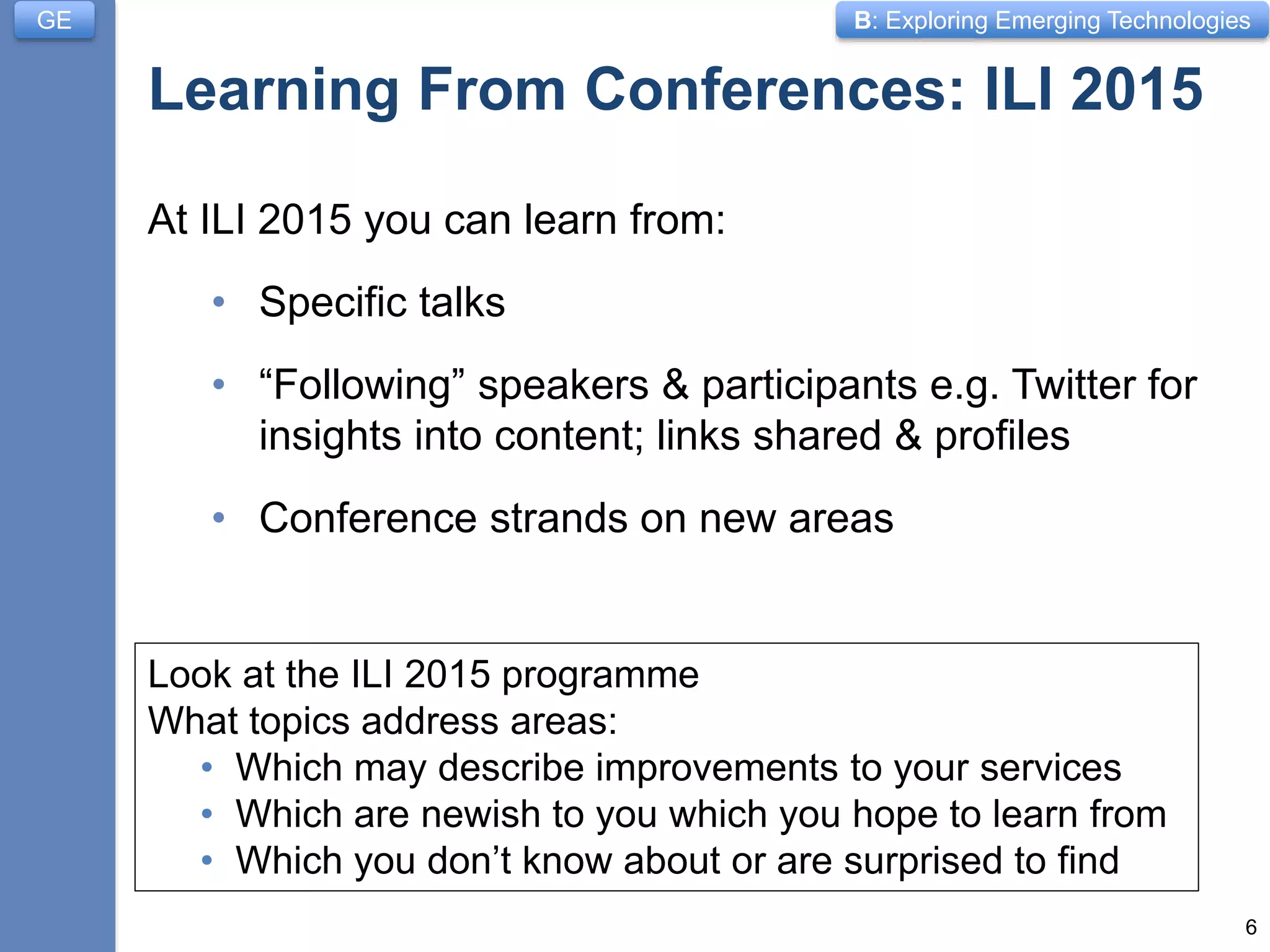 B: Exploring Emerging Technologies
Learning From Conferences: ILI 2015
At ILI 2015 you can learn from:
• Specific talks
• “Following” speakers & participants e.g. Twitter for
insights into content; links shared & profiles
• Conference strands on new areas
6
GE
Look at the ILI 2015 programme
What topics address areas:
• Which may describe improvements to your services
• Which are newish to you which you hope to learn from
• Which you don’t know about or are surprised to find
 
