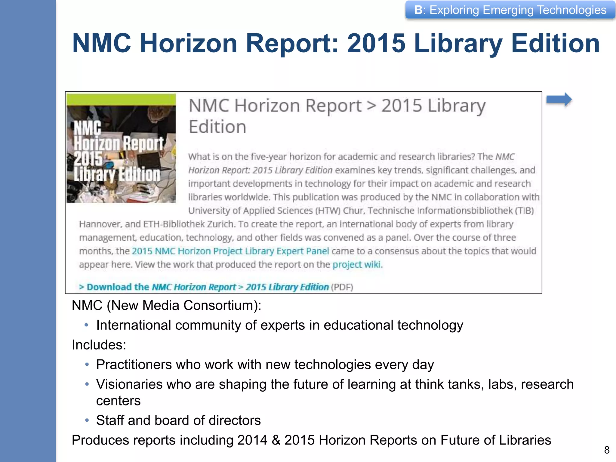 B: Exploring Emerging Technologies
NMC Horizon Report: 2015 Library Edition
NMC (New Media Consortium):
• International community of experts in educational technology
Includes:
• Practitioners who work with new technologies every day
• Visionaries who are shaping the future of learning at think tanks, labs, research
centers
• Staff and board of directors
Produces reports including 2014 & 2015 Horizon Reports on Future of Libraries
8
 