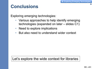 B: Exploring Emerging Technologies
Conclusions
10
Exploring emerging technologies:
• Various approaches to help identify emerging
technologies (expanded on later – slides C1)
• Need to explore implications
• But also need to understand wider context
Let’s explore the wide context for libraries
BK→AH
 