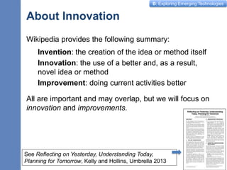 B: Exploring Emerging Technologies
About Innovation
Wikipedia provides the following summary:
Invention: the creation of the idea or method itself
Innovation: the use of a better and, as a result,
novel idea or method
Improvement: doing current activities better
All are important and may overlap, but we will focus on
innovation and improvements.
2
See Reflecting on Yesterday, Understanding Today,
Planning for Tomorrow, Kelly and Hollins, Umbrella 2013
 