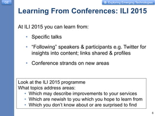 B: Exploring Emerging Technologies
Learning From Conferences: ILI 2015
At ILI 2015 you can learn from:
• Specific talks
• “Following” speakers & participants e.g. Twitter for
insights into content; links shared & profiles
• Conference strands on new areas
6
GE
Look at the ILI 2015 programme
What topics address areas:
• Which may describe improvements to your services
• Which are newish to you which you hope to learn from
• Which you don’t know about or are surprised to find
 