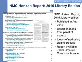B: Exploring Emerging Technologies
NMC Horizon Report: 2015 Library Edition
NMC Horizon Report,
2015: Library edition:
• Published in Aug
2015
• Based on ideas
from panel of
experts
• Ideas refined using
Delphi process
• Report available
under Creative
Commons licence
9
PDF
 