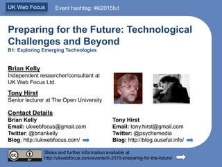 Preparing for the Future: Technological
Challenges and Beyond
B1: Exploring Emerging Technologies
Brian Kelly
Independent researcher/consultant at
UK Web Focus Ltd.
Tony Hirst
Senior lecturer at The Open University
Contact Details
Brian Kelly Tony Hirst
Email: ukwebfocus@gmail.com Email: tony.hirst@gmail.com
Twitter: @briankelly Twitter: @psychemedia
Blog: http://ukwebfocus.com/ Blog: http://blog.ouseful.info/
Slides and further information available at
http://ukwebfocus.com/events/ili-2015-preparing-for-the-future/
UK Web Focus Event hashtag: #ili2015fut
 