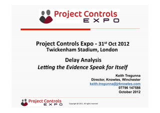  	
  	
  	
  	
  	
  	
  	
  	
  	
  	
  	
  	
  	
  	
  	
  	
  	
  	
  	
  	
  	
  	
  	
  	
  	
  	
  	
  	
  	
  	
  	
  	
  	
  	
  	
  	
  	
  	
  	
  	
  	
  	
  	
  	
  	
  	
  	
  	
  	
  	
  	
  	
  	
  	
  	
  	
  	
  	
  	
  	
  	
  	
  	
  	
  	
  	
  	
  	
  	
  	
  	
  	
  	
  	
  	
  	
  	
  	
  	
  	
  	
  	
  	
  	
  	
  	
  	
  	
  Copyright	
  @	
  2011.	
  All	
  rights	
  reserved	
  
Delay	
  Analysis	
  
Le#ng	
  the	
  Evidence	
  Speak	
  for	
  Itself	
  	
  
	
  
Project	
  Controls	
  Expo	
  -­‐	
  31st	
  Oct	
  2012	
  
Twickenham	
  Stadium,	
  London	
  	
  
	
  
Keith Tregunna
Director, Knowles, Winchester
keith.tregunna@jrknowles.com
07796 147586
October 2012
 
