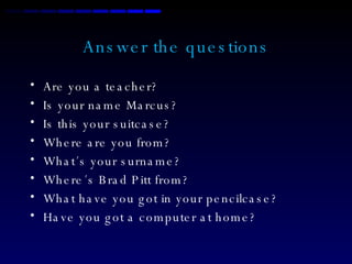 Answer the questions Are you a teacher? Is your name Marcus? Is this your suitcase? Where are you from? What´s your surname? Where´s Brad Pitt from? What have you got in your pencilcase? Have you got a computer at home? 