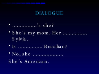DIALOGUE ................´s she? She´s my mom. Her ................ Sylvia. Is ................ Brazilian? No, she .................... She´s American. 