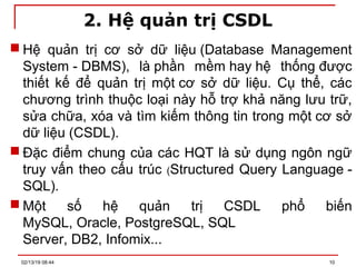 2. Hệ quản trị CSDL
 Hệ quản trị cơ sở dữ liệu (Database Management
System - DBMS), là phần mềm hay hệ thống được
thiết kế để quản trị một cơ sở dữ liệu. Cụ thể, các
chương trình thuộc loại này hỗ trợ khả năng lưu trữ,
sửa chữa, xóa và tìm kiếm thông tin trong một cơ sở
dữ liệu (CSDL).
 Đặc điểm chung của các HQT là sử dụng ngôn ngữ
truy vấn theo cấu trúc (Structured Query Language -
SQL).
 Một số hệ quản trị CSDL phổ biến
MySQL, Oracle, PostgreSQL, SQL
Server, DB2, Infomix...
02/13/19 08:44 10
 