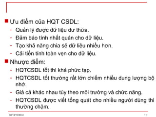  Ưu điểm của HQT CSDL:
- Quản lý được dữ liệu dư thừa.
- Đảm báo tính nhất quán cho dữ liệu.
- Tạo khả năng chia sẻ dữ liệu nhiều hơn.
- Cải tiến tính toàn vẹn cho dữ liệu.
 Nhược điểm:
- HQTCSDL tốt thì khá phức tạp.
- HQTCSDL tốt thường rất lớn chiếm nhiều dung lượng bộ
nhớ.
- Giá cả khác nhau tùy theo môi trường và chức năng.
- HQTCSDL được viết tổng quát cho nhiều người dùng thì
thường chậm.
02/13/19 08:44 11
 