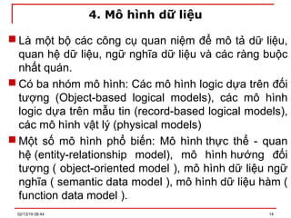 4. Mô hình dữ liệu
 Là một bộ các công cụ quan niệm để mô tả dữ liệu,
quan hệ dữ liệu, ngữ nghĩa dữ liệu và các ràng buộc
nhất quán.
 Có ba nhóm mô hình: Các mô hình logic dựa trên đối
tượng (Object-based logical models), các mô hình
logic dựa trên mẫu tin (record-based logical models),
các mô hình vật lý (physical models)
 Một số mô hình phổ biến: Mô hình thực thể - quan
hệ (entity-relationship model), mô hình hướng đối
tượng ( object-oriented model ), mô hình dữ liệu ngữ
nghĩa ( semantic data model ), mô hình dữ liệu hàm (
function data model ).
02/13/19 08:44 14
 