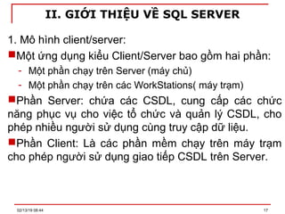 II. GIỚI THIỆU VỀ SQL SERVER
1. Mô hình client/server:
Một ứng dụng kiểu Client/Server bao gồm hai phần:
- Một phần chạy trên Server (máy chủ)
- Một phần chạy trên các WorkStations( máy trạm)
Phần Server: chứa các CSDL, cung cấp các chức
năng phục vụ cho việc tổ chức và quản lý CSDL, cho
phép nhiều người sử dụng cùng truy cập dữ liệu.
Phần Client: Là các phần mềm chạy trên máy trạm
cho phép người sử dụng giao tiếp CSDL trên Server.
02/13/19 08:44 17
 