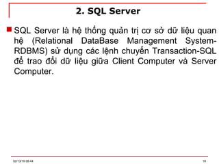 2. SQL Server
 SQL Server là hệ thống quản trị cơ sở dữ liệu quan
hệ (Relational DataBase Management System-
RDBMS) sử dụng các lệnh chuyển Transaction-SQL
để trao đổi dữ liệu giữa Client Computer và Server
Computer.
02/13/19 08:44 18
 