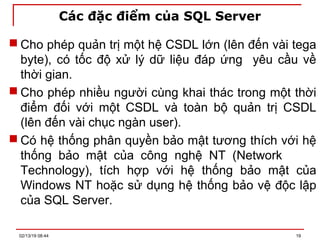 Các đặc điểm của SQL Server
 Cho phép quản trị một hệ CSDL lớn (lên đến vài tega
byte), có tốc độ xử lý dữ liệu đáp ứng yêu cầu về
thời gian.
 Cho phép nhiều người cùng khai thác trong một thời
điểm đối với một CSDL và toàn bộ quản trị CSDL
(lên đến vài chục ngàn user).
 Có hệ thống phân quyền bảo mật tương thích với hệ
thống bảo mật của công nghệ NT (Network
Technology), tích hợp với hệ thống bảo mật của
Windows NT hoặc sử dụng hệ thống bảo vệ độc lập
của SQL Server.
02/13/19 08:44 19
 
