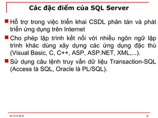 Các đặc điểm của SQL Server
 Hỗ trợ trong việc triển khai CSDL phân tán và phát
triển ứng dụng trên Internet
 Cho phép lập trình kết nối với nhiều ngôn ngữ lập
trình khác dùng xây dựng các ứng dụng đặc thù
(Visual Basic, C, C++, ASP, ASP.NET, XML,...).
 Sử dụng câu lệnh truy vấn dữ liệu Transaction-SQL
(Access là SQL, Oracle là PL/SQL).
02/13/19 08:44 20
 