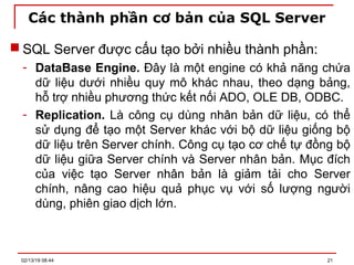 Các thành phần cơ bản của SQL Server
 SQL Server được cấu tạo bởi nhiều thành phần:
- DataBase Engine. Đây là một engine có khả năng chứa
dữ liệu dưới nhiều quy mô khác nhau, theo dạng bảng,
hỗ trợ nhiều phương thức kết nối ADO, OLE DB, ODBC.
- Replication. Là công cụ dùng nhân bản dữ liệu, có thể
sử dụng để tạo một Server khác với bộ dữ liệu giống bộ
dữ liệu trên Server chính. Công cụ tạo cơ chế tự đồng bộ
dữ liệu giữa Server chính và Server nhân bản. Mục đích
của việc tạo Server nhân bản là giảm tải cho Server
chính, nâng cao hiệu quả phục vụ với số lượng người
dùng, phiên giao dịch lớn.
02/13/19 08:44 21
 