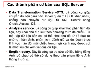 Các thành phần cơ bản của SQL Server
- Data Transformation Service –DTS. Là công cụ giúp
chuyển dữ liệu giữa các Server quản trị CSDL khác nhau,
chẳng hạn chuyển dữ liệu từ SQL Server sang
Oracle,Access, DB,…
- Analysis service. Là công cụ giúp khai thác phân tích dữ
liệu, hay khai phá dữ liệu theo phương thức đa chiều. Từ
một tập dữ liệu sẵn có, có thể khai phá để từ đó đưa ra
những nhận định, phân tích, đánh giá và dự đoán theo
lĩnh vực nào đó, mỗi chiều trong ngữ cảnh này được coi
là một tiêu chí xem xét của dữ liệu.
- English query. Đây là công cụ tra cứu dữ liệu bằng tiếng
Anh, cú pháp có thể sử dụng theo văn phạm tiếng Anh
thông thường.
02/13/19 08:44 22
 