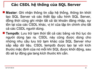 Các CSDL hệ thống của SQL Server
 Master: Ghi nhận thông tin cấp hệ thống, thông tin khởi
tạo SQL Server và các thiết lập cấu hình SQL Server,
đồng thời cũng ghi nhận tất cả tài khoản đăng nhập, sự
tồn tại của các CSDL khác, vị trí của tập tin chính cho tất
cả các CSDL người dùng.
 Tempdb: Lưu trữ tạm thời tất cả các bảng và thủ tục do
người dùng tạo ra. CSDL này cũng được dùng cho
những nhu cầu lưu trữ tạm khác của SQL Server như
sắp xếp dữ liệu. CSDL tempdb được tạo lại với kích
thước mặc định của nó mỗi khi SQL được khởi động, sau
đó sẽ tự động gia tang kích thước khi cần.
02/13/19 08:44 24
 