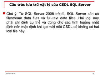 Cấu trúc lưu trữ vật lý của CSDL SQL Server
 Chú ý: Từ SQL Server 2008 trở đi, SQL Server còn có
filestream data files và full-text data files. Hai loại này
phải chỉ định cụ thể và dùng cho các tình huống nhất
định nên mặc định khi tạo mới một CSDL sẽ không có hai
loại file này.
02/13/19 08:44 27
 