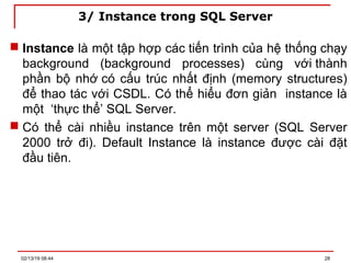 3/ Instance trong SQL Server
 Instance là một tập hợp các tiến trình của hệ thống chạy
background (background processes) cùng với thành
phần bộ nhớ có cấu trúc nhất định (memory structures)
để thao tác với CSDL. Có thể hiểu đơn giản instance là
một ‘thực thể’ SQL Server.
 Có thể cài nhiều instance trên một server (SQL Server
2000 trở đi). Default Instance là instance được cài đặt
đầu tiên.
02/13/19 08:44 28
 