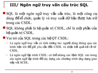 III/ Ngôn ngữ truy vấn cấu trúc SQL
29
 SQL là m t ngôn ng truy v n c u trúc, là m t công c
ộ ữ ấ ấ ộ ụ
dùng t ch c, qu n lý và truy xu t d li u c l u tr
để ổ ứ ả ấ ữ ệ đượ ư ữ
trong các CSDL.
 SQL không ph i là h qu n tr CSDL, ch là m t ph n c a
ả ệ ả ị ỉ ộ ầ ủ
h qu n tr CSDL.
ệ ả ị
 Vai trò c a SQL trong các h QT CSDL:
ủ ệ
- Là ngôn ng truy v n có tính t ng tác: ng i dùng thông qua các
ữ ấ ươ ườ
trình ti n ích g i yêu c u n CSDL và nh n k t qu tr v t
ệ để ử ầ đế ậ ế ả ả ề ừ
CSDL.
- Là ngôn ng l p trình CSDL: có th nhúng các l nh SQL vào trong
ữ ậ ể ệ
các ngôn ng l p trình xây d ng các ch ng trình ng d ng giao
ữ ậ để ự ươ ứ ụ
ti p v i SCDL.
ế ớ
 