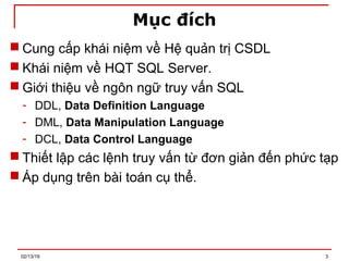 Mục đích
 Cung cấp khái niệm về Hệ quản trị CSDL
 Khái niệm về HQT SQL Server.
 Giới thiệu về ngôn ngữ truy vấn SQL
- DDL, Data Definition Language
- DML, Data Manipulation Language
- DCL, Data Control Language
 Thiết lập các lệnh truy vấn từ đơn giản đến phức tạp
 Áp dụng trên bài toán cụ thể.
02/13/19 3
 