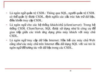 30
- Là ngôn ng qu n tr CSDL: Thông qua SQL, ng i qu n tr CSDL
ữ ả ị ườ ả ị
có th qu n lý c CSDL, nh ngh a các c u trúc l u tr d li u,
ể ả đượ đị ĩ ấ ư ữ ứ ệ
i u khi n truy c p CSDL.
đ ề ể ậ
- Là ngôn ng cho các h th ng khách/ch (client/server): Trong h
ữ ệ ố ủ ệ
th ng CSDL Client/Server, SQL c s d ng nh là công c
ố đượ ử ụ ư ụ để
giao ti p gi a các trình ng d ng phía máy khách v i máy ch
ế ữ ứ ụ ớ ủ
CSDL.
- Là ngôn ng truy c p d li u Internet: H u h t các máy ch Web
ữ ậ ữ ệ ầ ế ủ
c ng nh các máy ch trên Internet u d d ng SQL v i vai trò là
ũ ư ủ đề ử ụ ớ
ngôn ng t ng tác v i d li u trong các CSDL.
ữ để ươ ớ ữ ệ
 