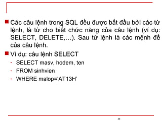  Các câu lệnh trong SQL đều được bắt đầu bởi các từ
lệnh, là từ cho biết chức năng của câu lệnh (ví dụ:
SELECT, DELETE,…). Sau từ lệnh là các mệnh đề
của câu lệnh.
 Ví dụ: câu lệnh SELECT
- SELECT masv, hodem, ten
- FROM sinhvien
- WHERE malop=‘AT13H’
36
 