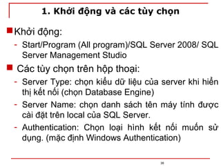1. Khởi động và các tùy chọn
Khởi động:
- Start/Program (All program)/SQL Server 2008/ SQL
Server Management Studio
 Các tùy chọn trên hộp thoại:
- Server Type: chọn kiểu dữ liệu của server khi hiển
thị kết nối (chọn Database Engine)
- Server Name: chọn danh sách tên máy tính được
cài đặt trên local của SQL Server.
- Authentication: Chọn loại hình kết nối muốn sử
dụng. (mặc định Windows Authentication)
38
 