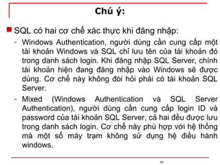 Chú ý:
 SQL có hai cơ chế xác thực khi đăng nhập:
- Windows Authentication, người dùng cần cung cấp một
tài khoản Windows và SQL chỉ lưu tên của tài khoản đó
trong danh sách login. Khi đăng nhập SQL Server, chính
tài khoản hiện đang đăng nhập vào Windows sẽ được
dùng. Cơ chế này không đòi hỏi phải có tài khoản SQL
Server.
- Mixed (Windows Authentication và SQL Server
Authentication), người dùng cần cung cấp login ID và
password của tài khoản SQL Server, cả hai đều được lưu
trong danh sách login. Cơ chế này phù hợp với hệ thống
mà một số máy trạm không sử dụng hệ điều hành
windows.
39
 