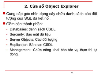 2. Cửa sổ Object Explorer
 Cung cấp góc nhìn dạng cây chứa danh sách các đối
tượng của SQL đã kết nối.
 Gồm các thành phần:
- Databases: danh sách CSDL
- Sercurity: Bảo mật dữ liệu
- Server Objects: Các đối tượng
- Replication: Bản sao CSDL
- Management: Chức năng khai báo tác vụ thực thi tự
động.
40
 