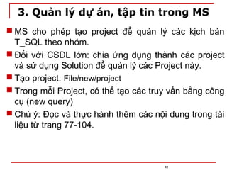 3. Quản lý dự án, tập tin trong MS
 MS cho phép tạo project để quản lý các kịch bản
T_SQL theo nhóm.
 Đối với CSDL lớn: chia ứng dụng thành các project
và sử dụng Solution để quản lý các Project này.
 Tạo project: File/new/project
 Trong mỗi Project, có thể tạo các truy vấn bằng công
cụ (new query)
 Chú ý: Đọc và thực hành thêm các nội dung trong tài
liệu từ trang 77-104.
41
 