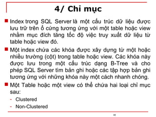 4/ Chỉ mục
48
 Index trong SQL Server là một cấu trúc dữ liệu được
lưu trữ trên ổ cứng tương ứng với một table hoặc view
nhằm mục đích tăng tốc độ việc truy xuất dữ liệu từ
table hoặc view đó.
 Một index chứa các khóa được xây dựng từ một hoặc
nhiều trường (cột) trong table hoặc view. Các khóa này
được lưu trong một cấu trúc dạng B-Tree và cho
phép SQL Server tìm bản ghi hoặc các tập hợp bản ghi
tương ứng với những khóa này một cách nhanh chóng.
 Một Table hoặc một view có thể chứa hai loại chỉ mục
sau:
- Clustered
- Non-Clustered
 