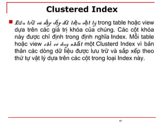 Clustered Index
49
 L u tr và s p x p d li u v t lý
ư ữ ắ ế ữ ệ ậ trong table hoặc view
dựa trên các giá trị khóa của chúng. Các cột khóa
này được chỉ định trong định nghĩa Index. Mỗi table
hoặc view ch có duy nh t
ỉ ấ một Clusterd Index vì bản
thân các dòng dữ liệu được lưu trữ và sắp xếp theo
thứ tự vật lý dựa trên các cột trong loại Index này.
 