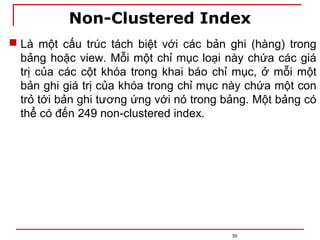 Non-Clustered Index
50
 Là một cấu trúc tách biệt với các bản ghi (hàng) trong
bảng hoặc view. Mỗi một chỉ mục loại này chứa các giá
trị của các cột khóa trong khai báo chỉ mục, ở mỗi một
bản ghi giá trị của khóa trong chỉ mục này chứa một con
trỏ tới bản ghi tương ứng với nó trong bảng. Một bảng có
thể có đến 249 non-clustered index.
 