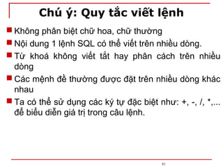 Chú ý: Quy tắc viết lệnh
 Không phân biệt chữ hoa, chữ thường
 Nội dung 1 lệnh SQL có thể viết trên nhiều dòng.
 Từ khoá không viết tắt hay phân cách trên nhiều
dòng
 Các mệnh đề thường được đặt trên nhiều dòng khác
nhau
 Ta có thể sử dụng các ký tự đặc biệt như: +, -, /, *,...
để biểu diễn giá trị trong câu lệnh.
51
 