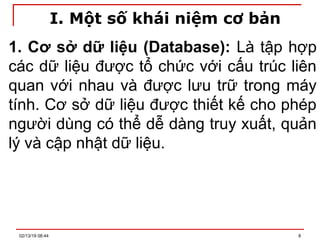I. Một số khái niệm cơ bản
1. Cơ sở dữ liệu (Database): Là tập hợp
các dữ liệu được tổ chức với cấu trúc liên
quan với nhau và được lưu trữ trong máy
tính. Cơ sở dữ liệu được thiết kế cho phép
người dùng có thể dễ dàng truy xuất, quản
lý và cập nhật dữ liệu.
02/13/19 08:44 8
 