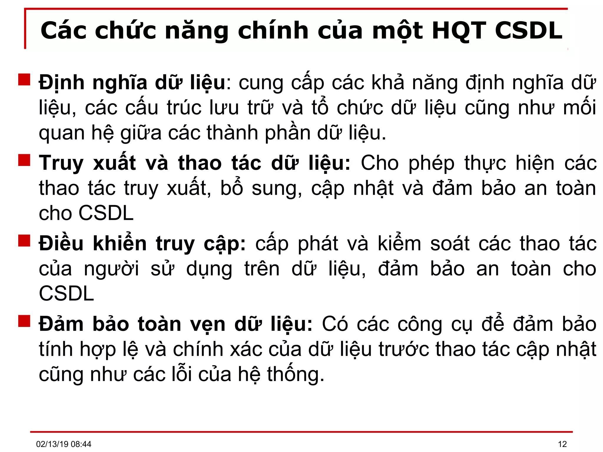 Các chức năng chính của một HQT CSDL
 Định nghĩa dữ liệu: cung cấp các khả năng định nghĩa dữ
liệu, các cấu trúc lưu trữ và tổ chức dữ liệu cũng như mối
quan hệ giữa các thành phần dữ liệu.
 Truy xuất và thao tác dữ liệu: Cho phép thực hiện các
thao tác truy xuất, bổ sung, cập nhật và đảm bảo an toàn
cho CSDL
 Điều khiển truy cập: cấp phát và kiểm soát các thao tác
của người sử dụng trên dữ liệu, đảm bảo an toàn cho
CSDL
 Đảm bảo toàn vẹn dữ liệu: Có các công cụ để đảm bảo
tính hợp lệ và chính xác của dữ liệu trước thao tác cập nhật
cũng như các lỗi của hệ thống.
02/13/19 08:44 12
 